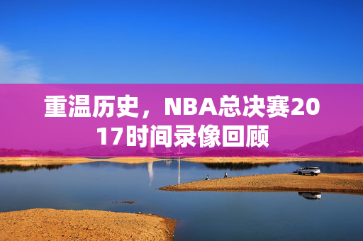 重温历史，NBA总决赛2017时间录像回顾