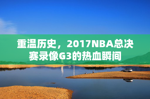 重温历史，2017NBA总决赛录像G3的热血瞬间