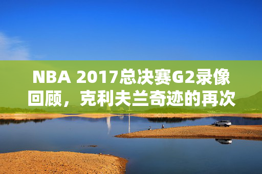 NBA 2017总决赛G2录像回顾，克利夫兰奇迹的再次展现