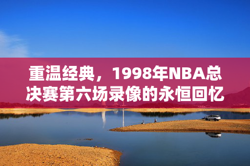 重温经典，1998年NBA总决赛第六场录像的永恒回忆