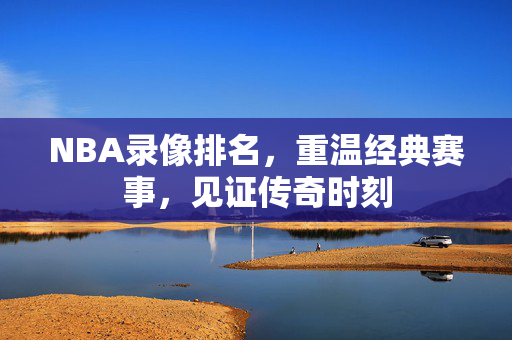 NBA录像排名，重温经典赛事，见证传奇时刻