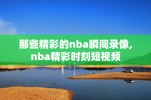 那些精彩的nba瞬间录像,nba精彩时刻短视频