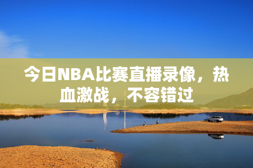 今日NBA比赛直播录像，热血激战，不容错过