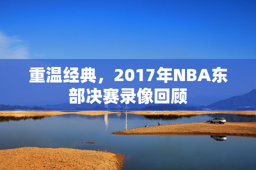 重温经典，2017年NBA东部决赛录像回顾
