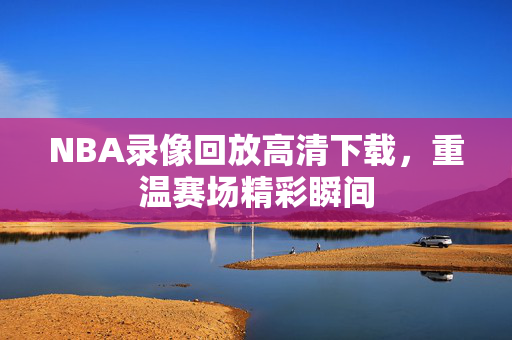 NBA录像回放高清下载，重温赛场精彩瞬间