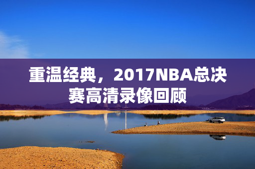 重温经典，2017NBA总决赛高清录像回顾