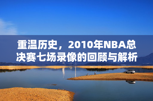 重温历史，2010年NBA总决赛七场录像的回顾与解析