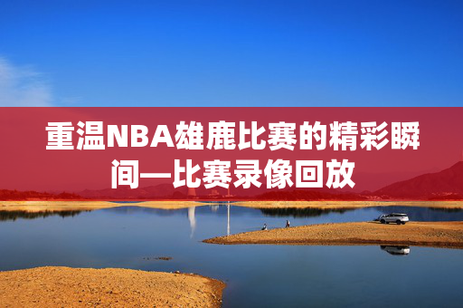 重温NBA雄鹿比赛的精彩瞬间—比赛录像回放