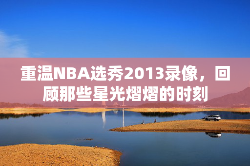 重温NBA选秀2013录像，回顾那些星光熠熠的时刻