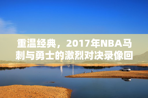 重温经典，2017年NBA马刺与勇士的激烈对决录像回顾