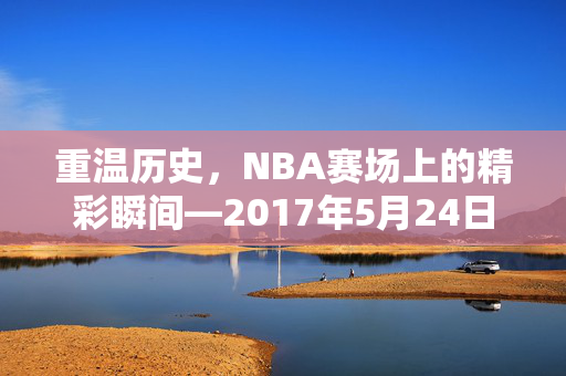 重温历史，NBA赛场上的精彩瞬间—2017年5月24日录像回顾