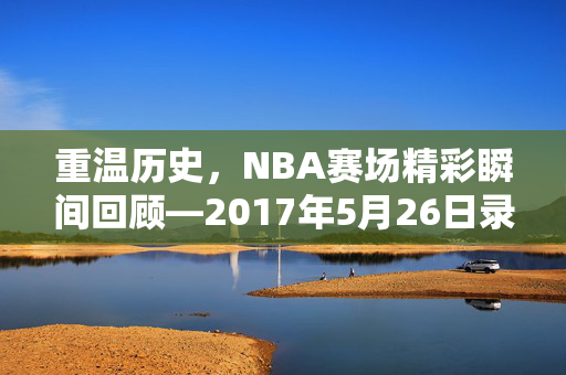 重温历史，NBA赛场精彩瞬间回顾—2017年5月26日录像解析