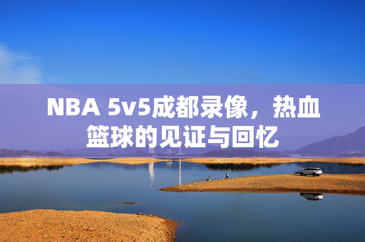 NBA 5v5成都录像，热血篮球的见证与回忆
