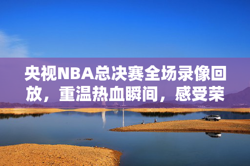 央视NBA总决赛全场录像回放，重温热血瞬间，感受荣耀时刻