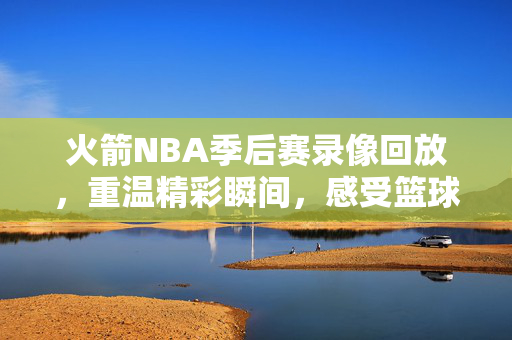 火箭NBA季后赛录像回放，重温精彩瞬间，感受篮球魅力