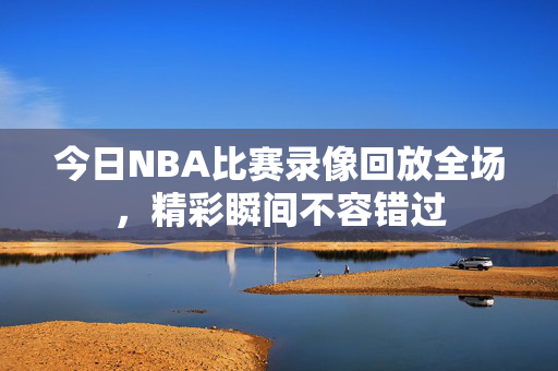 今日NBA比赛录像回放全场，精彩瞬间不容错过