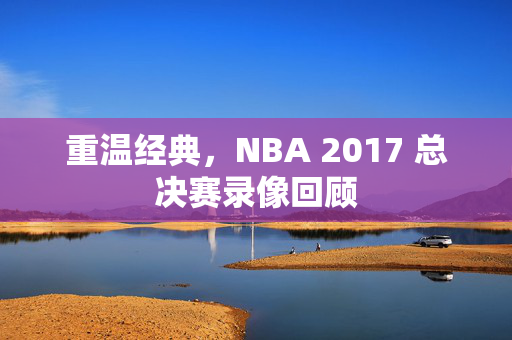 重温经典，NBA 2017 总决赛录像回顾