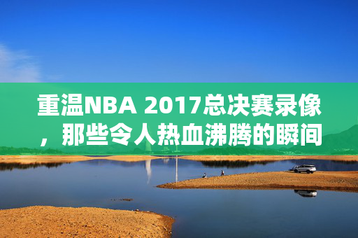 重温NBA 2017总决赛录像，那些令人热血沸腾的瞬间
