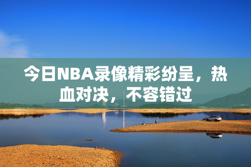 今日NBA录像精彩纷呈，热血对决，不容错过