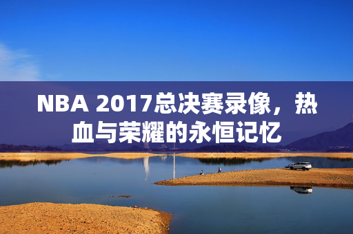 NBA 2017总决赛录像，热血与荣耀的永恒记忆