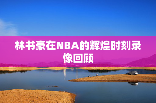 林书豪在NBA的辉煌时刻录像回顾