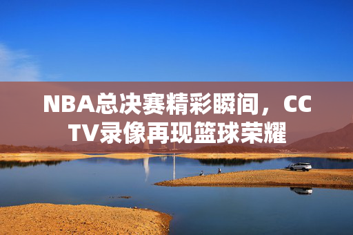 NBA总决赛精彩瞬间，CCTV录像再现篮球荣耀