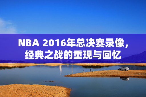 NBA 2016年总决赛录像，经典之战的重现与回忆