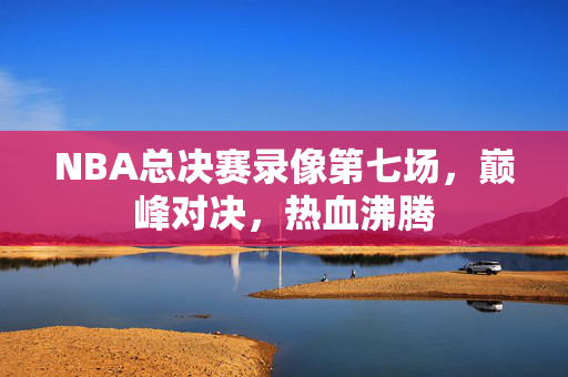 NBA总决赛录像第七场，巅峰对决，热血沸腾