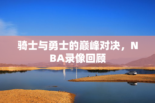 骑士与勇士的巅峰对决，NBA录像回顾