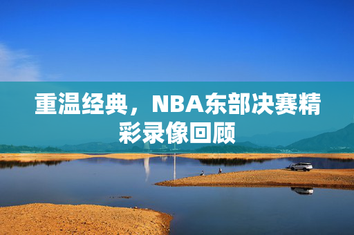 重温经典，NBA东部决赛精彩录像回顾