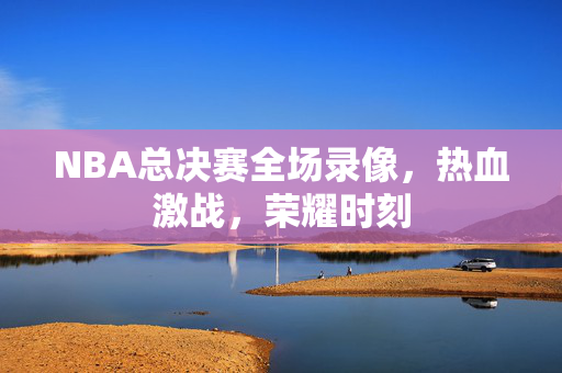 NBA总决赛全场录像，热血激战，荣耀时刻