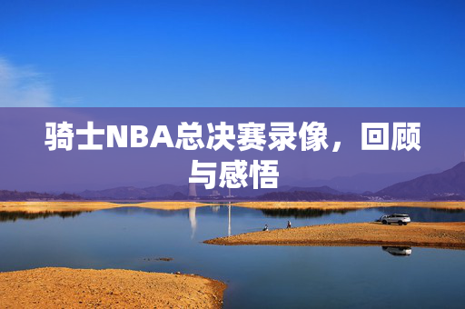 骑士NBA总决赛录像，回顾与感悟