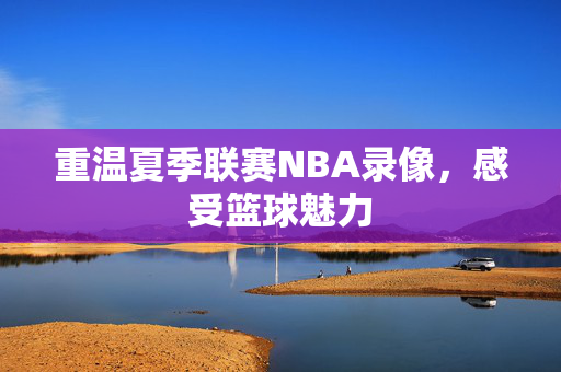重温夏季联赛NBA录像，感受篮球魅力