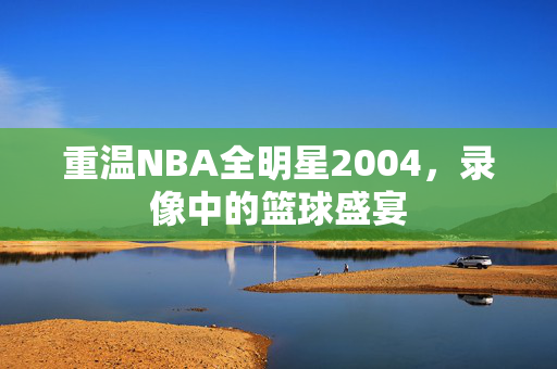 重温NBA全明星2004，录像中的篮球盛宴