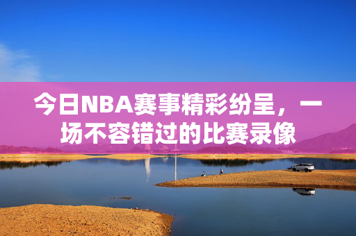 今日NBA赛事精彩纷呈，一场不容错过的比赛录像