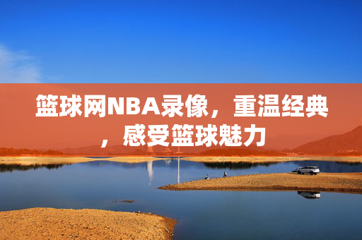 篮球网NBA录像，重温经典，感受篮球魅力