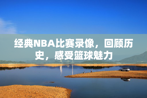 经典NBA比赛录像，回顾历史，感受篮球魅力