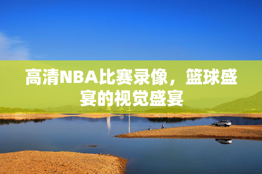 高清NBA比赛录像，篮球盛宴的视觉盛宴