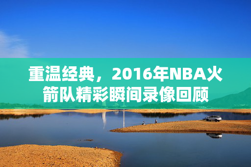 重温经典，2016年NBA火箭队精彩瞬间录像回顾