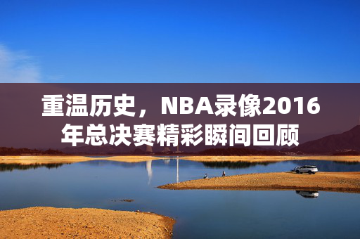重温历史，NBA录像2016年总决赛精彩瞬间回顾
