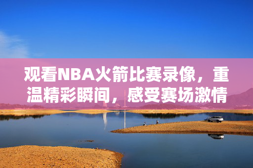 观看NBA火箭比赛录像，重温精彩瞬间，感受赛场激情
