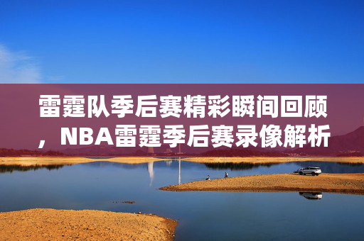 雷霆队季后赛精彩瞬间回顾，NBA雷霆季后赛录像解析
