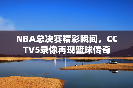 NBA总决赛精彩瞬间，CCTV5录像再现篮球传奇