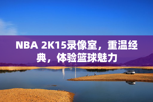 NBA 2K15录像室，重温经典，体验篮球魅力
