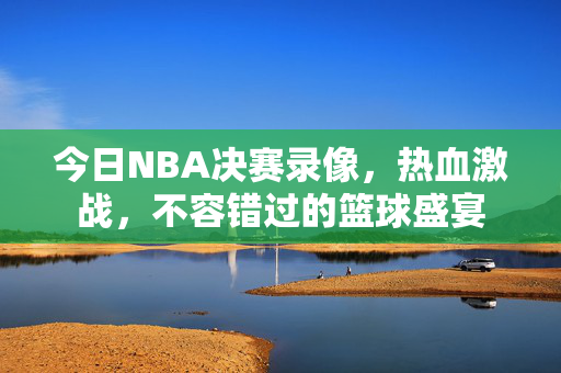 今日NBA决赛录像，热血激战，不容错过的篮球盛宴