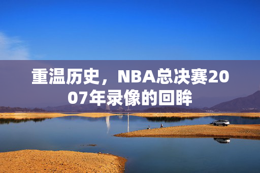 重温历史，NBA总决赛2007年录像的回眸