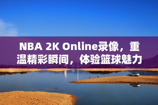 NBA 2K Online录像，重温精彩瞬间，体验篮球魅力
