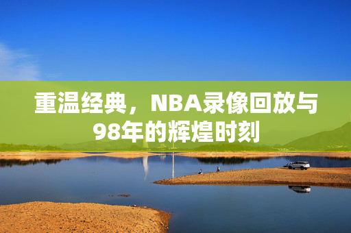 重温经典，NBA录像回放与98年的辉煌时刻