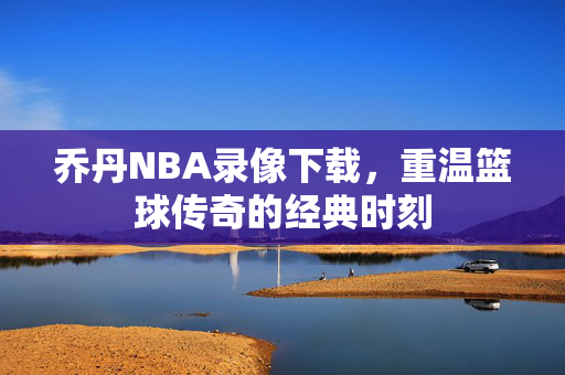 乔丹NBA录像下载，重温篮球传奇的经典时刻