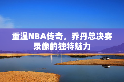 重温NBA传奇，乔丹总决赛录像的独特魅力